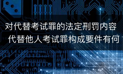 对代替考试罪的法定刑罚内容 代替他人考试罪构成要件有何规定