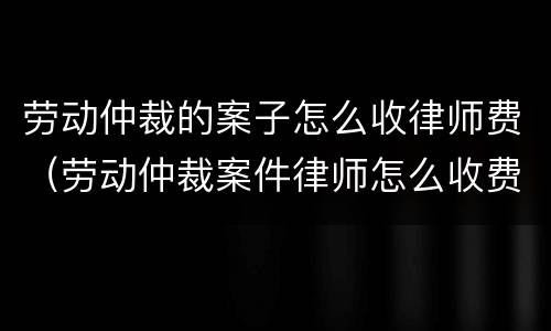 劳动仲裁的案子怎么收律师费（劳动仲裁案件律师怎么收费）