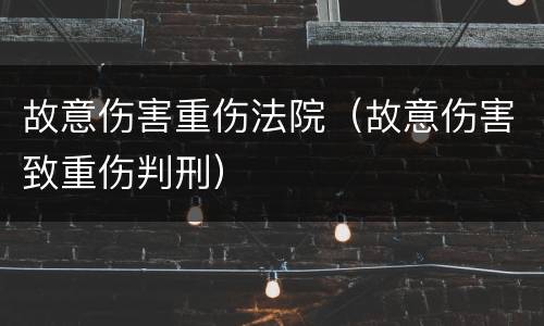 故意伤害重伤法院（故意伤害致重伤判刑）
