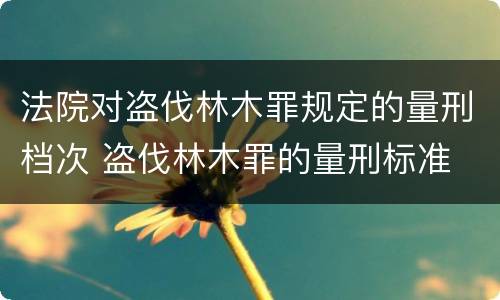 法院对盗伐林木罪规定的量刑档次 盗伐林木罪的量刑标准