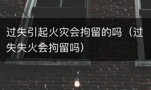过失引起火灾会拘留的吗（过失失火会拘留吗）
