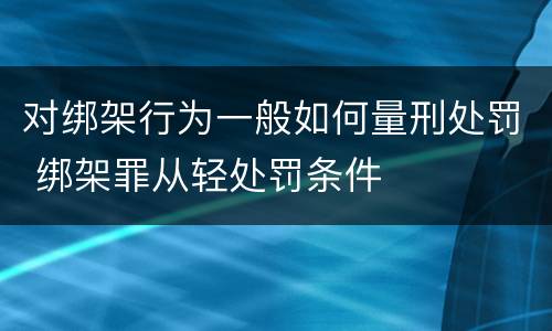 对绑架行为一般如何量刑处罚 绑架罪从轻处罚条件