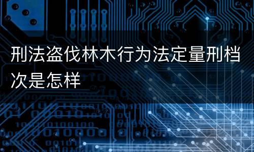 刑法盗伐林木行为法定量刑档次是怎样