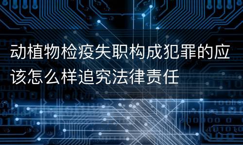 动植物检疫失职构成犯罪的应该怎么样追究法律责任