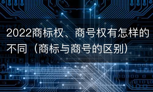 2022商标权、商号权有怎样的不同（商标与商号的区别）