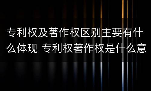 专利权及著作权区别主要有什么体现 专利权著作权是什么意思