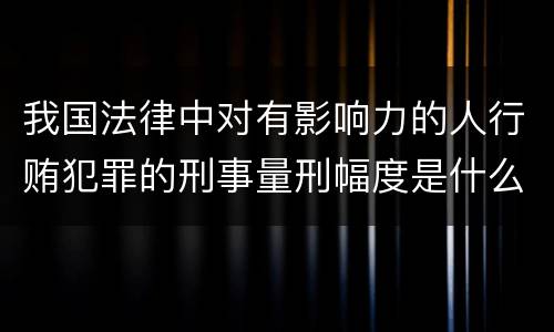 我国法律中对有影响力的人行贿犯罪的刑事量刑幅度是什么