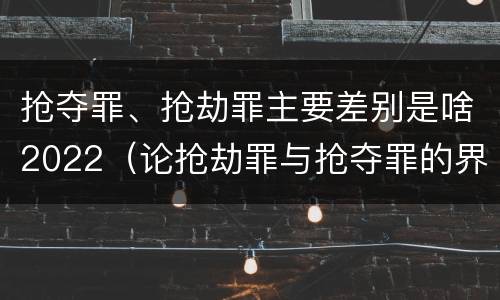 抢夺罪、抢劫罪主要差别是啥2022（论抢劫罪与抢夺罪的界限）