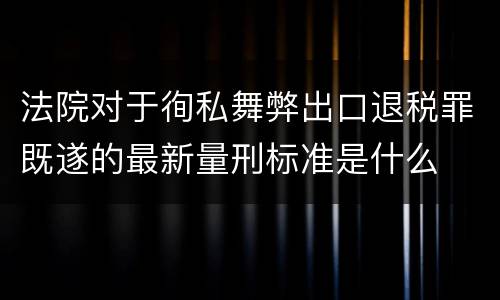 法院对于徇私舞弊出口退税罪既遂的最新量刑标准是什么
