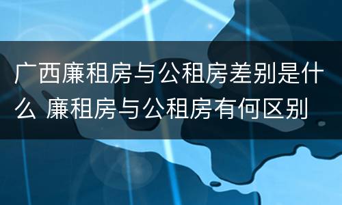 广西廉租房与公租房差别是什么 廉租房与公租房有何区别