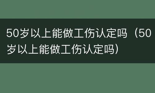 50岁以上能做工伤认定吗（50岁以上能做工伤认定吗）