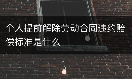 个人提前解除劳动合同违约赔偿标准是什么
