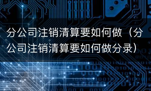 分公司注销清算要如何做（分公司注销清算要如何做分录）