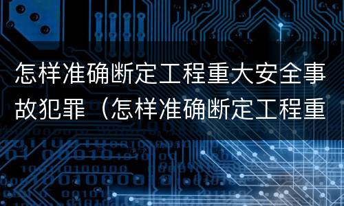 怎样准确断定工程重大安全事故犯罪（怎样准确断定工程重大安全事故犯罪行为）