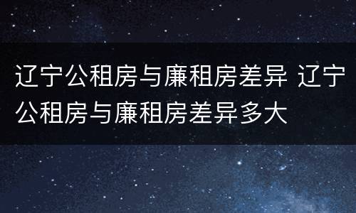 辽宁公租房与廉租房差异 辽宁公租房与廉租房差异多大