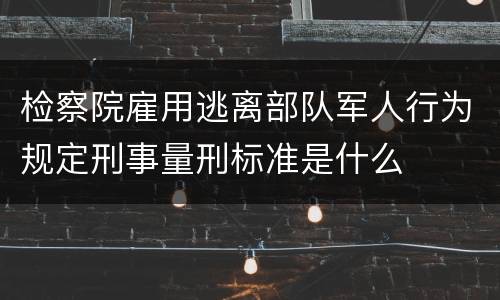 检察院雇用逃离部队军人行为规定刑事量刑标准是什么
