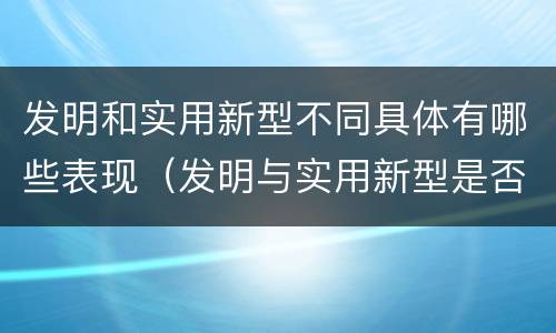 发明和实用新型不同具体有哪些表现（发明与实用新型是否具有实用性）