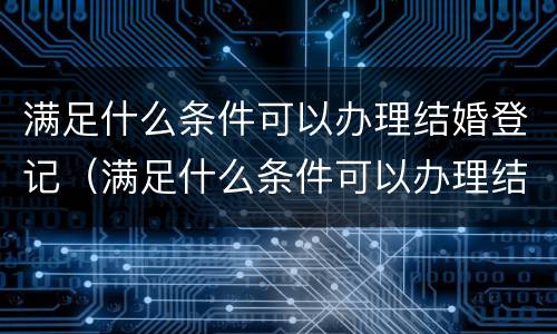 满足什么条件可以办理结婚登记（满足什么条件可以办理结婚登记证明）
