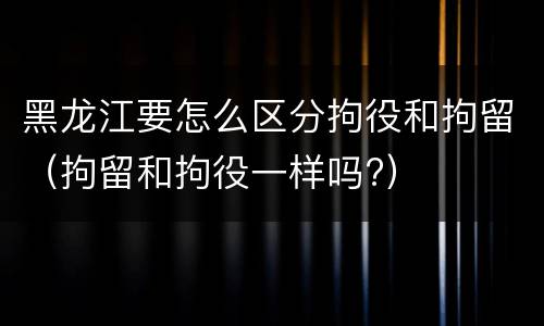 黑龙江要怎么区分拘役和拘留(拘留和拘役一样吗?)