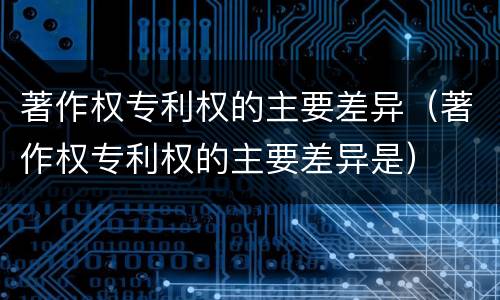 著作权专利权的主要差异（著作权专利权的主要差异是）