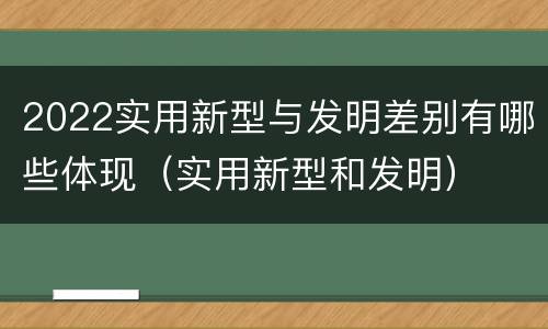 2022实用新型与发明差别有哪些体现（实用新型和发明）