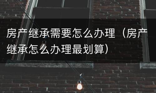 房产继承需要怎么办理（房产继承怎么办理最划算）