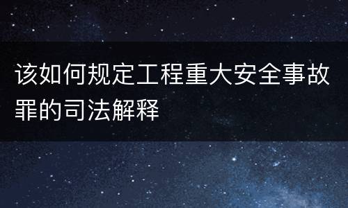 该如何规定工程重大安全事故罪的司法解释