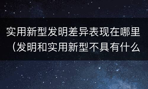 实用新型发明差异表现在哪里（发明和实用新型不具有什么特性）