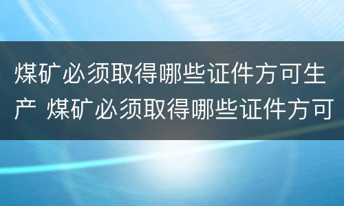 煤矿必须取得哪些证件方可生产 煤矿必须取得哪些证件方可生产资质