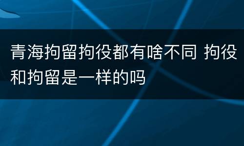 青海拘留拘役都有啥不同 拘役和拘留是一样的吗