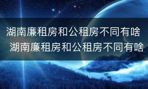 湖南廉租房和公租房不同有啥 湖南廉租房和公租房不同有啥区别