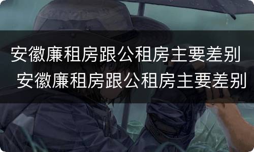安徽廉租房跟公租房主要差别 安徽廉租房跟公租房主要差别在哪