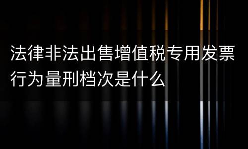法律非法出售增值税专用发票行为量刑档次是什么