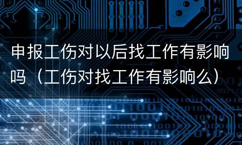 申报工伤对以后找工作有影响吗（工伤对找工作有影响么）