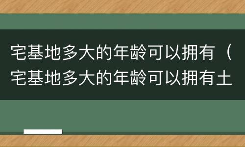 宅基地多大的年龄可以拥有（宅基地多大的年龄可以拥有土地）
