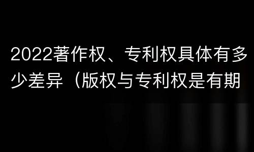 2022著作权、专利权具体有多少差异（版权与专利权是有期限的）