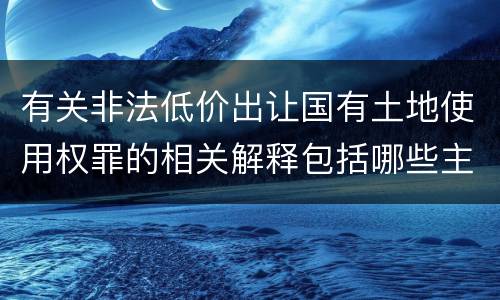 有关非法低价出让国有土地使用权罪的相关解释包括哪些主要内容