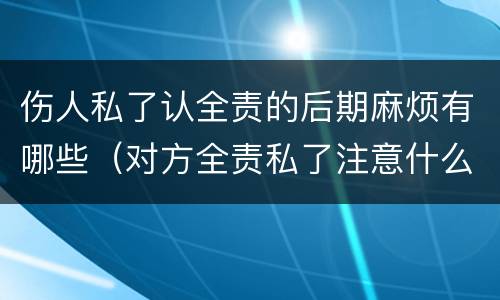 伤人私了认全责的后期麻烦有哪些（对方全责私了注意什么）