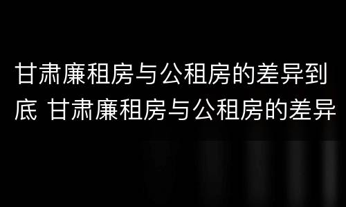 甘肃廉租房与公租房的差异到底 甘肃廉租房与公租房的差异到底是什么