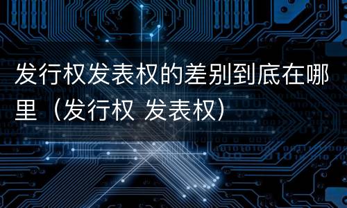 发行权发表权的差别到底在哪里（发行权 发表权）