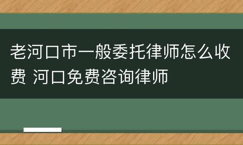 老河口市一般委托律师怎么收费 河口免费咨询律师