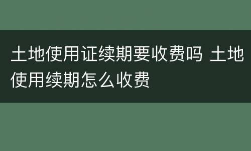 土地使用证续期要收费吗 土地使用续期怎么收费