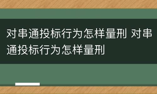 对串通投标行为怎样量刑 对串通投标行为怎样量刑