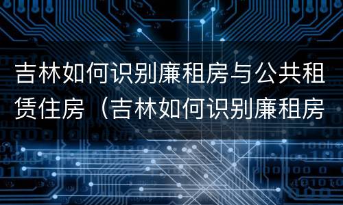吉林如何识别廉租房与公共租赁住房（吉林如何识别廉租房与公共租赁住房的关系）