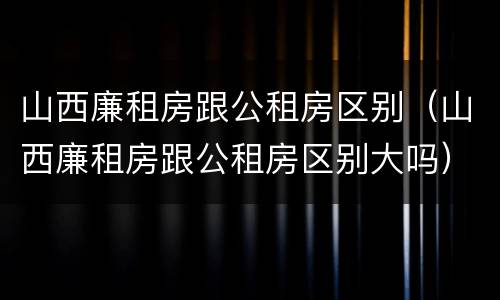 山西廉租房跟公租房区别（山西廉租房跟公租房区别大吗）