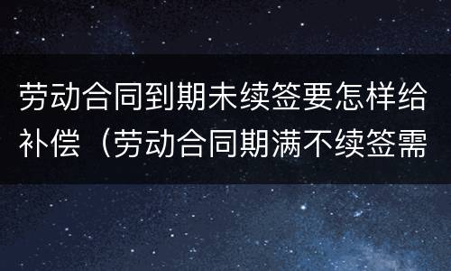 劳动合同到期未续签要怎样给补偿（劳动合同期满不续签需支付补偿）
