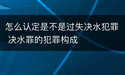 怎么认定是不是过失决水犯罪 决水罪的犯罪构成