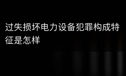 过失损坏电力设备犯罪构成特征是怎样