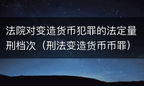 法院对变造货币犯罪的法定量刑档次（刑法变造货币币罪）