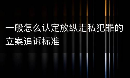 一般怎么认定放纵走私犯罪的立案追诉标准